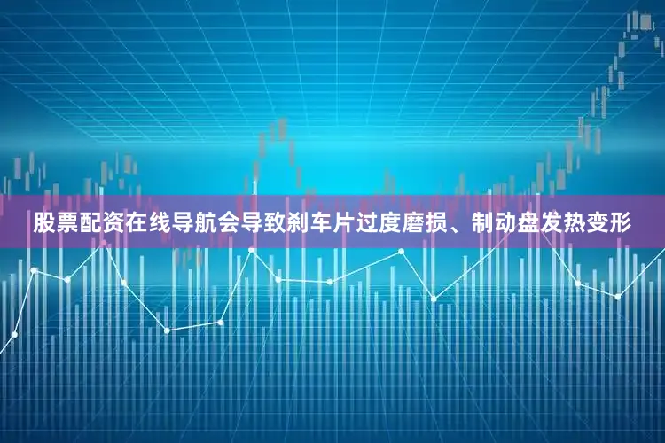 股票配资在线导航会导致刹车片过度磨损、制动盘发热变形