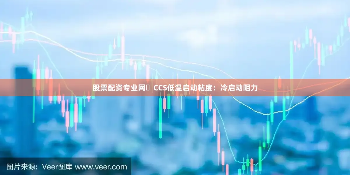 股票配资专业网CCS低温启动粘度：冷启动阻力