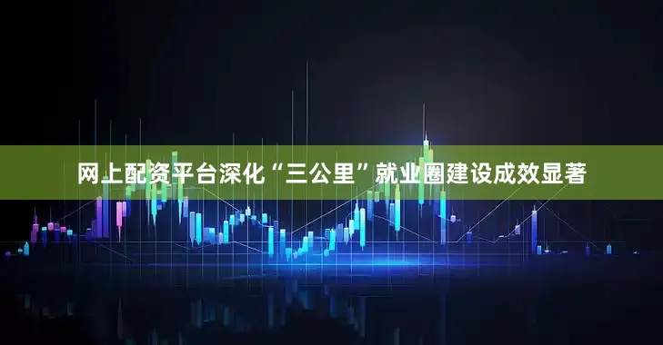 网上配资平台深化“三公里”就业圈建设成效显著