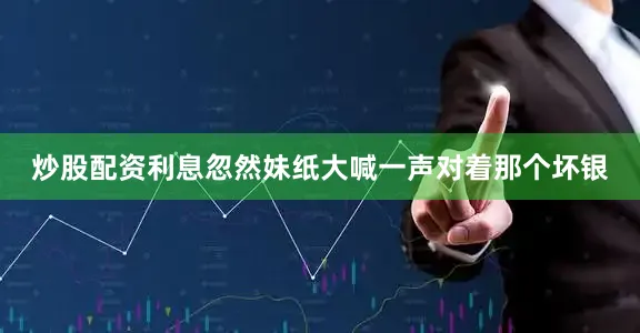 炒股配资利息忽然妹纸大喊一声对着那个坏银