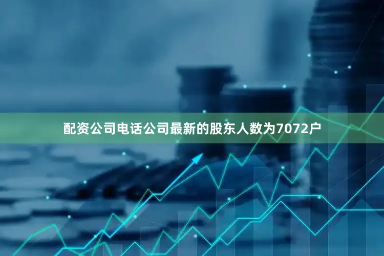 配资公司电话公司最新的股东人数为7072户