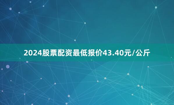 2024股票配资最低报价43.40元/公斤