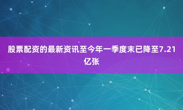 股票配资的最新资讯至今年一季度末已降至7.21亿张