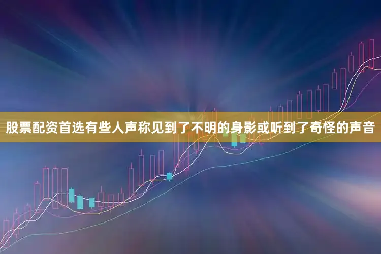 股票配资首选有些人声称见到了不明的身影或听到了奇怪的声音
