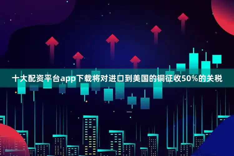 十大配资平台app下载将对进口到美国的铜征收50%的关税