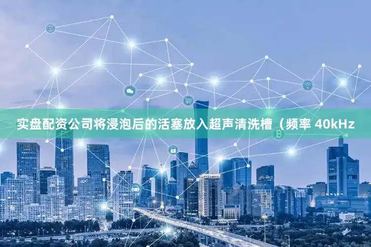 实盘配资公司将浸泡后的活塞放入超声清洗槽（频率 40kHz