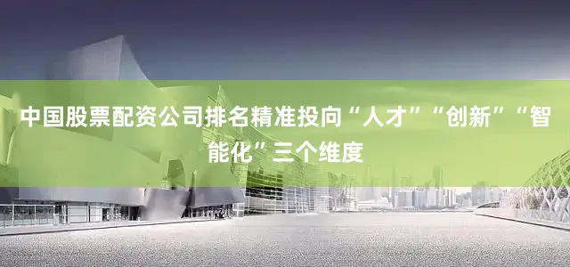 中国股票配资公司排名精准投向“人才”“创新”“智能化”三个维度