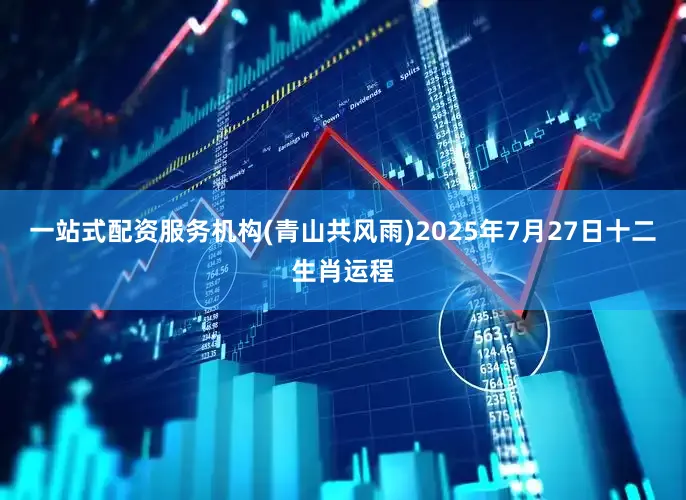 一站式配资服务机构(青山共风雨)2025年7月27日十二生肖运程