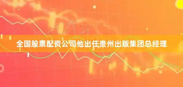 全国股票配资公司他出任贵州出版集团总经理
