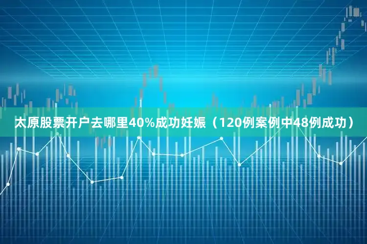 太原股票开户去哪里40%成功妊娠（120例案例中48例成功）