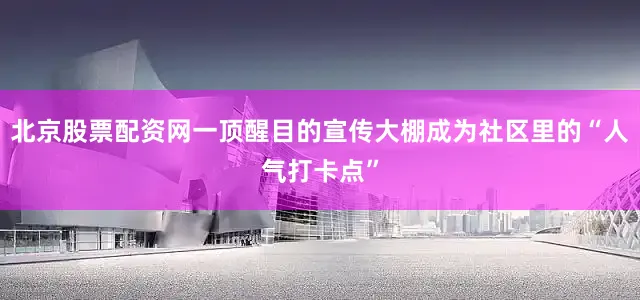 北京股票配资网一顶醒目的宣传大棚成为社区里的“人气打卡点”