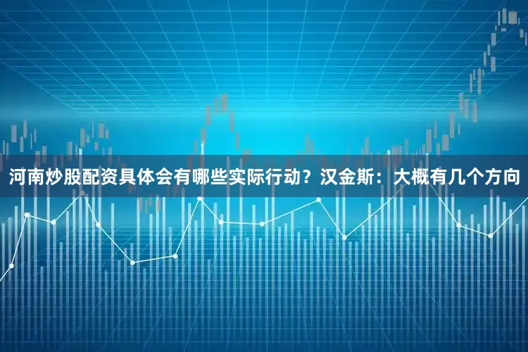 河南炒股配资具体会有哪些实际行动？汉金斯：大概有几个方向